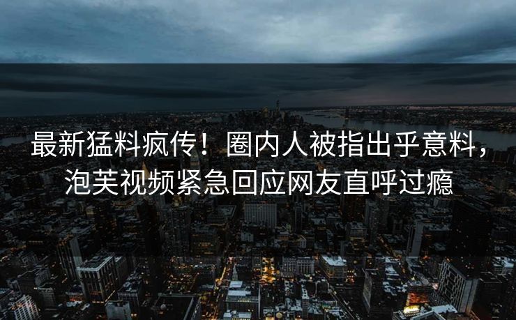 最新猛料疯传！圈内人被指出乎意料，泡芙视频紧急回应网友直呼过瘾