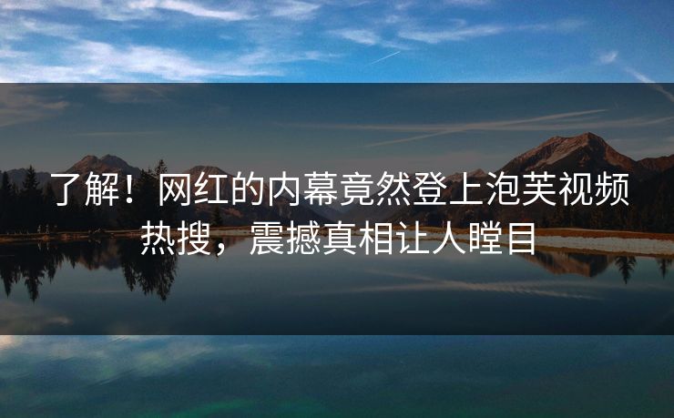 了解！网红的内幕竟然登上泡芙视频热搜，震撼真相让人瞠目