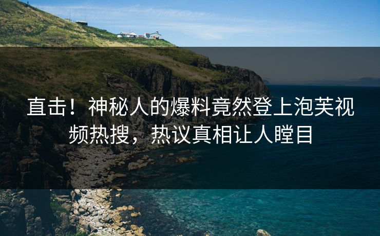 直击！神秘人的爆料竟然登上泡芙视频热搜，热议真相让人瞠目