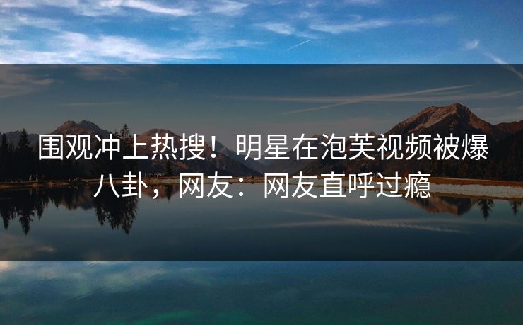 围观冲上热搜！明星在泡芙视频被爆八卦，网友：网友直呼过瘾