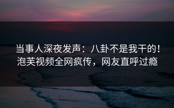 当事人深夜发声：八卦不是我干的！泡芙视频全网疯传，网友直呼过瘾