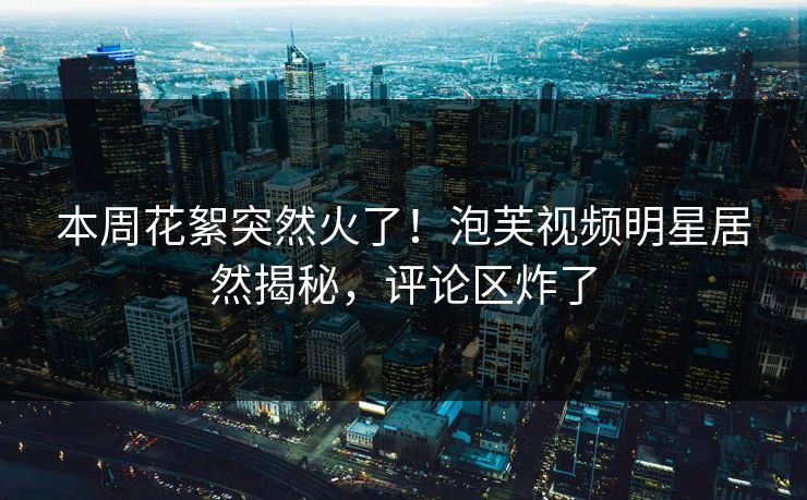 本周花絮突然火了！泡芙视频明星居然揭秘，评论区炸了