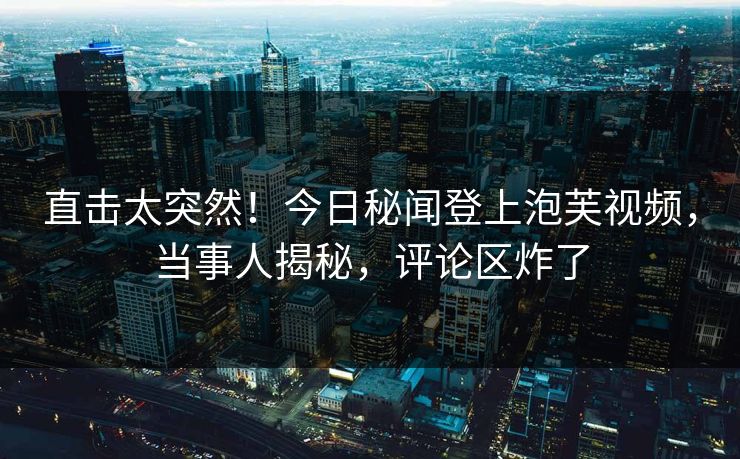 直击太突然！今日秘闻登上泡芙视频，当事人揭秘，评论区炸了
