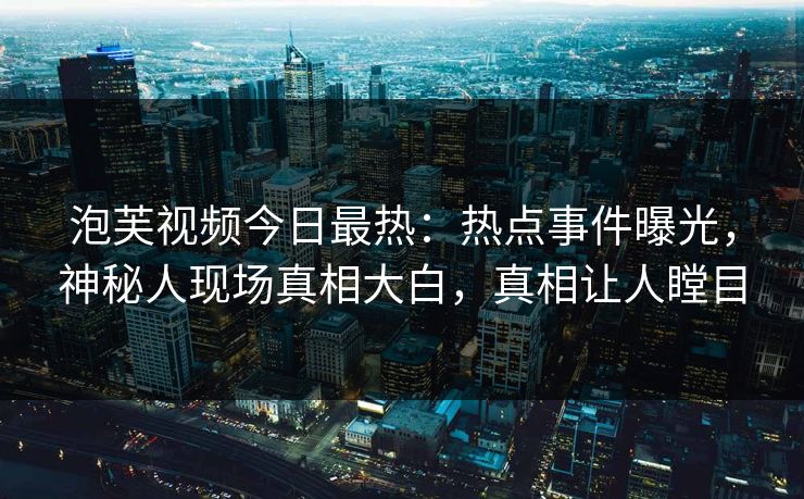 泡芙视频今日最热：热点事件曝光，神秘人现场真相大白，真相让人瞠目