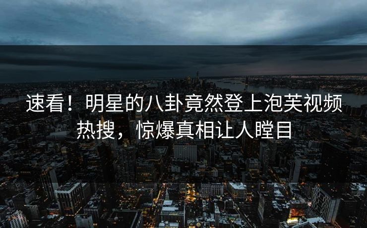 速看！明星的八卦竟然登上泡芙视频热搜，惊爆真相让人瞠目