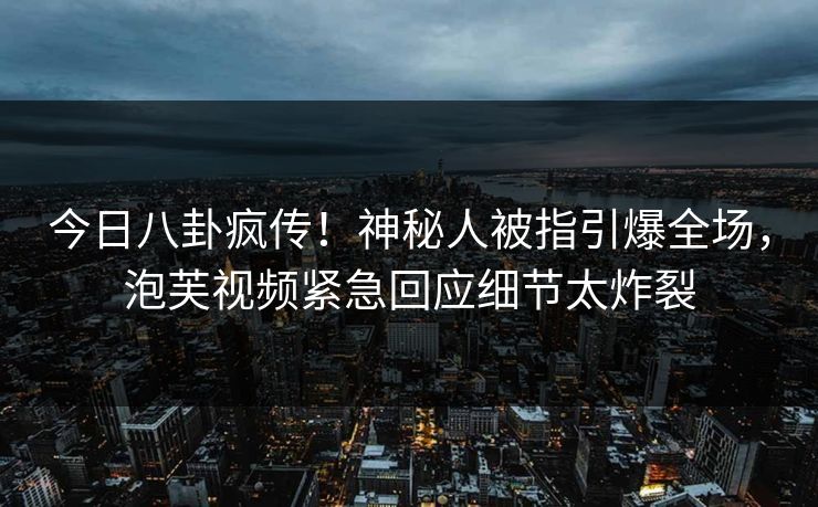 今日八卦疯传！神秘人被指引爆全场，泡芙视频紧急回应细节太炸裂