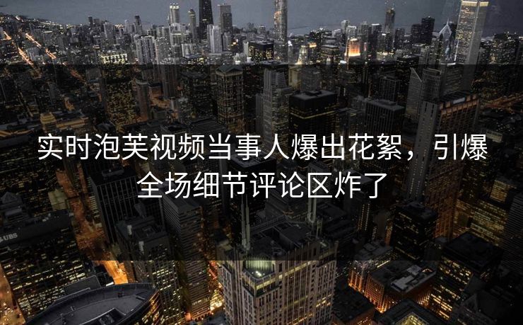 实时泡芙视频当事人爆出花絮，引爆全场细节评论区炸了
