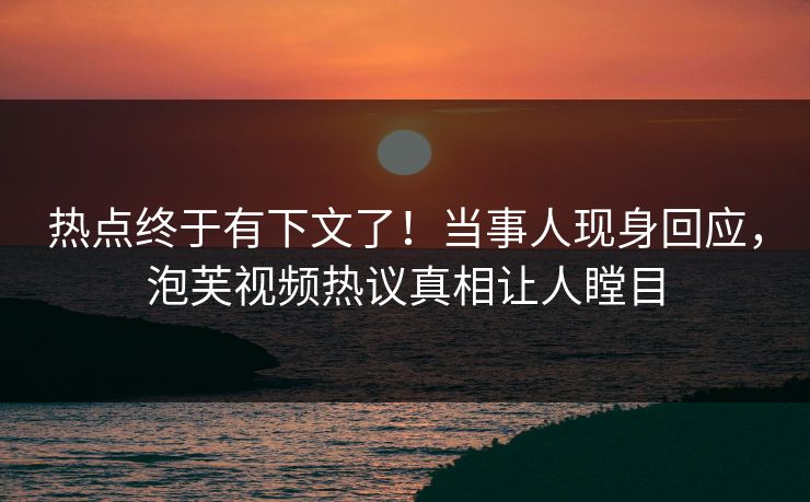 热点终于有下文了！当事人现身回应，泡芙视频热议真相让人瞠目