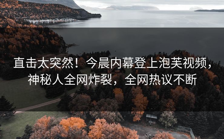直击太突然！今晨内幕登上泡芙视频，神秘人全网炸裂，全网热议不断