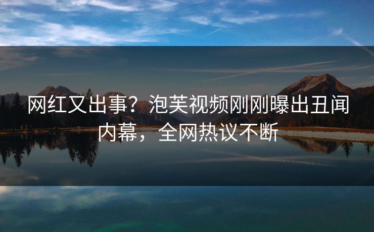 网红又出事？泡芙视频刚刚曝出丑闻内幕，全网热议不断