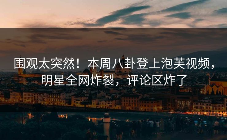 围观太突然！本周八卦登上泡芙视频，明星全网炸裂，评论区炸了