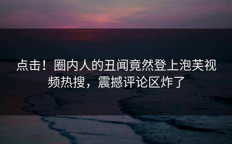 点击！圈内人的丑闻竟然登上泡芙视频热搜，震撼评论区炸了
