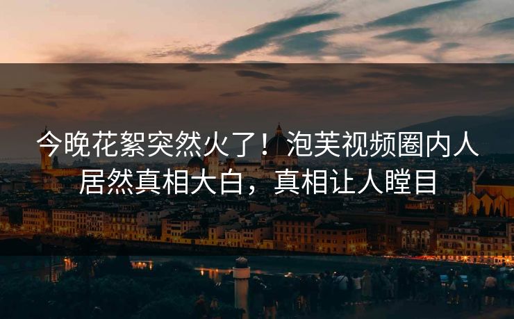 今晚花絮突然火了！泡芙视频圈内人居然真相大白，真相让人瞠目