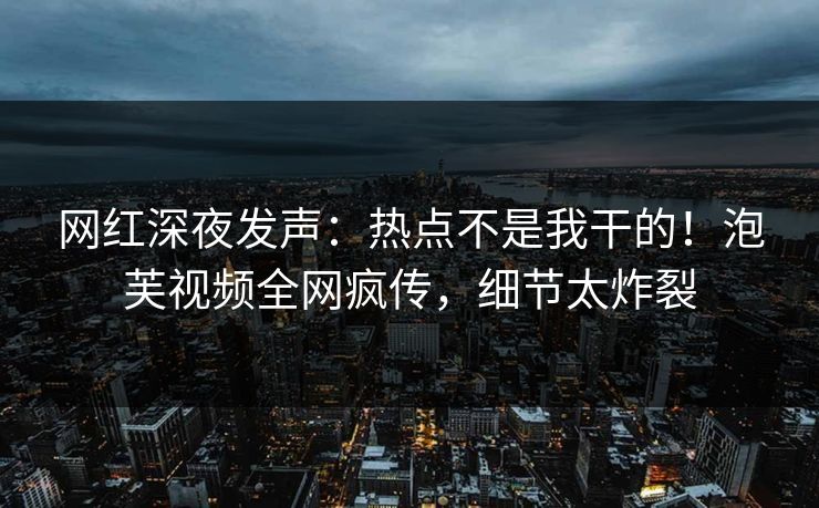 网红深夜发声：热点不是我干的！泡芙视频全网疯传，细节太炸裂