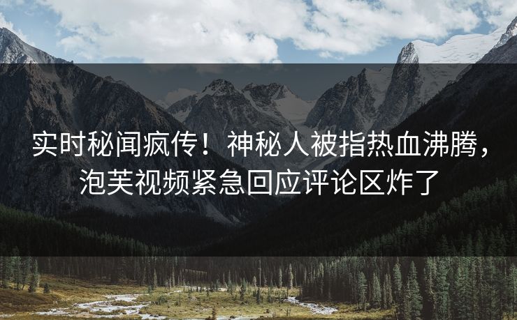 实时秘闻疯传！神秘人被指热血沸腾，泡芙视频紧急回应评论区炸了