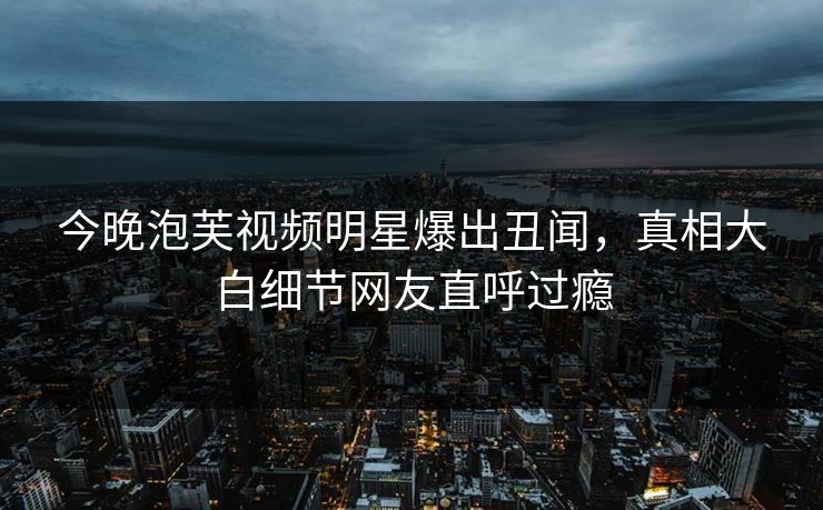 今晚泡芙视频明星爆出丑闻，真相大白细节网友直呼过瘾