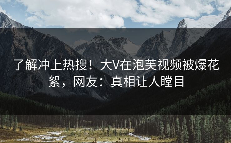 了解冲上热搜！大V在泡芙视频被爆花絮，网友：真相让人瞠目