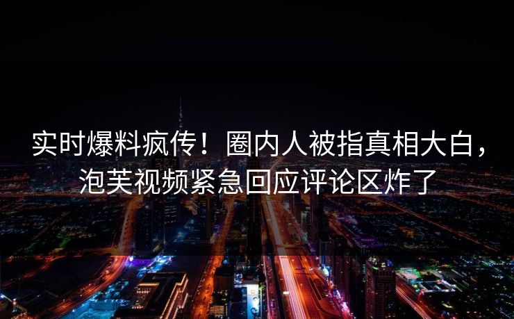 实时爆料疯传！圈内人被指真相大白，泡芙视频紧急回应评论区炸了