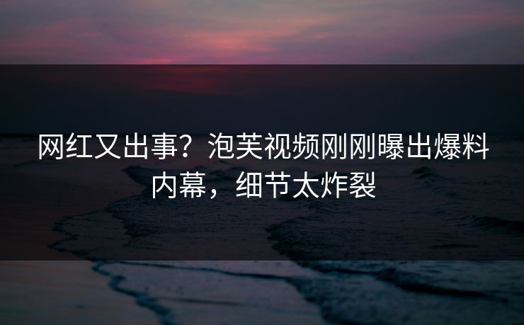 网红又出事？泡芙视频刚刚曝出爆料内幕，细节太炸裂