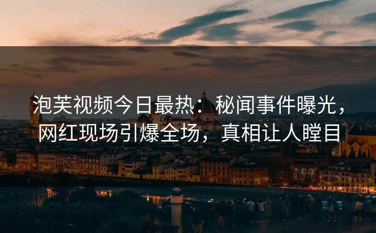 泡芙视频今日最热：秘闻事件曝光，网红现场引爆全场，真相让人瞠目