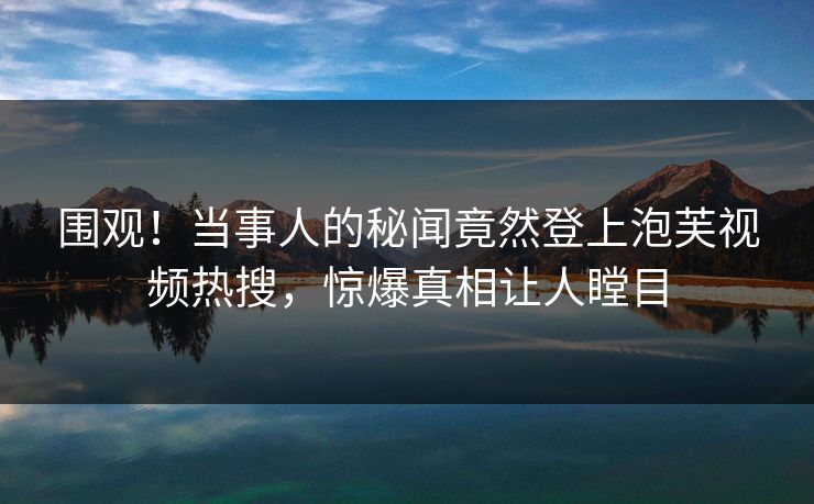 围观！当事人的秘闻竟然登上泡芙视频热搜，惊爆真相让人瞠目