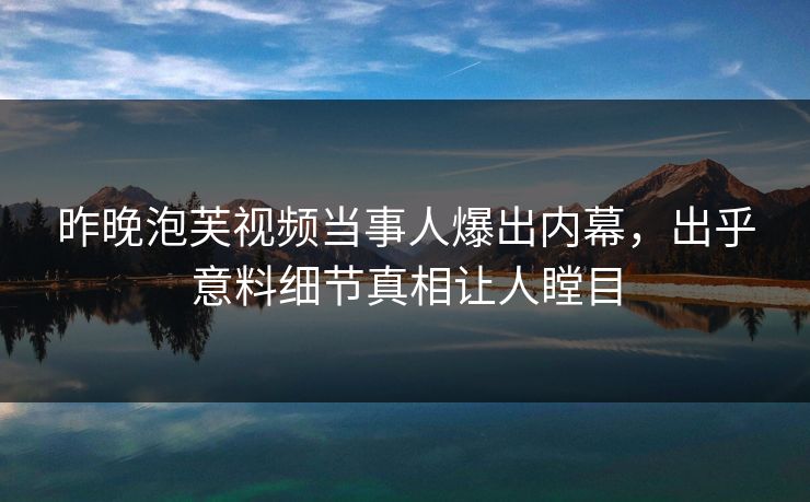 昨晚泡芙视频当事人爆出内幕，出乎意料细节真相让人瞠目