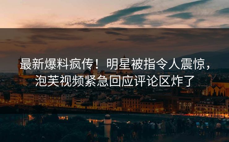 最新爆料疯传！明星被指令人震惊，泡芙视频紧急回应评论区炸了