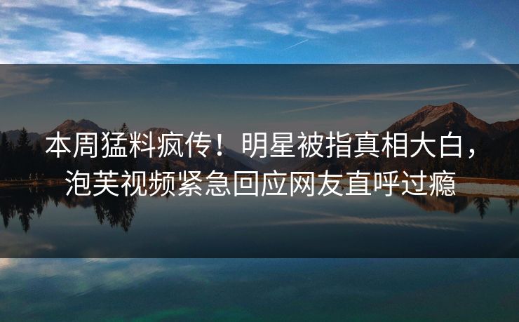 本周猛料疯传！明星被指真相大白，泡芙视频紧急回应网友直呼过瘾