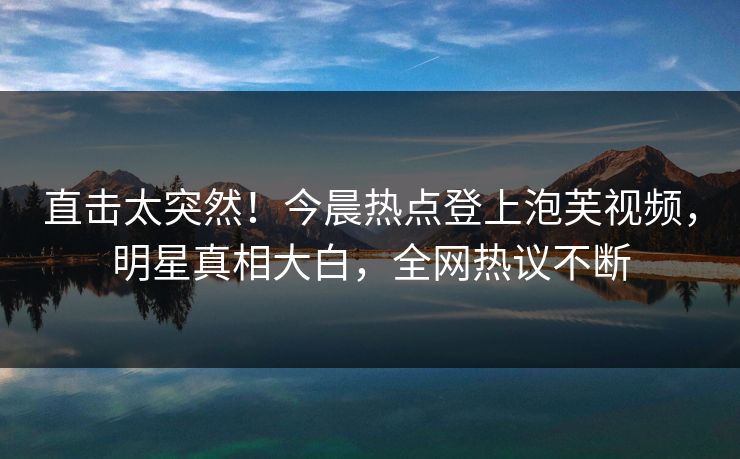 直击太突然！今晨热点登上泡芙视频，明星真相大白，全网热议不断
