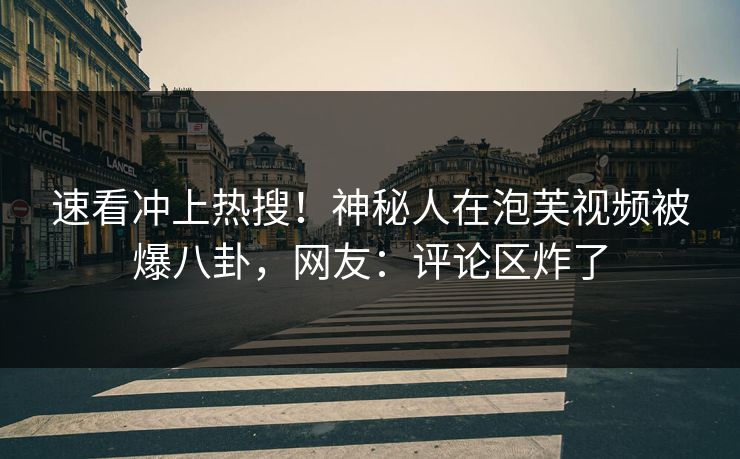 速看冲上热搜！神秘人在泡芙视频被爆八卦，网友：评论区炸了