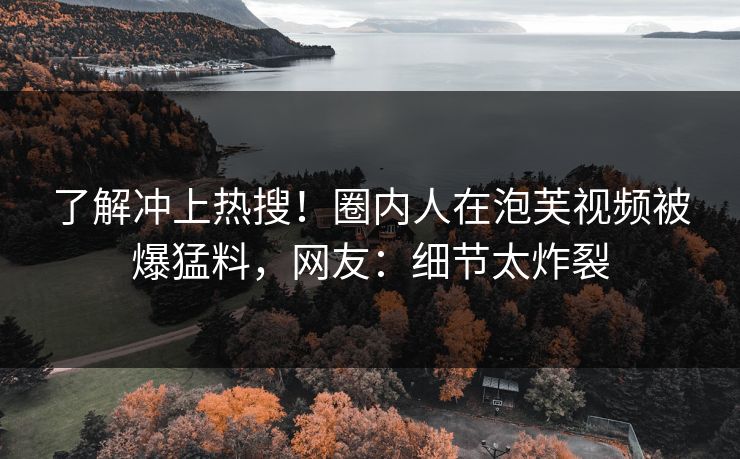 了解冲上热搜！圈内人在泡芙视频被爆猛料，网友：细节太炸裂