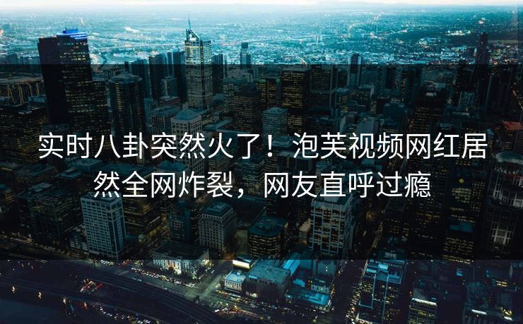 实时八卦突然火了！泡芙视频网红居然全网炸裂，网友直呼过瘾