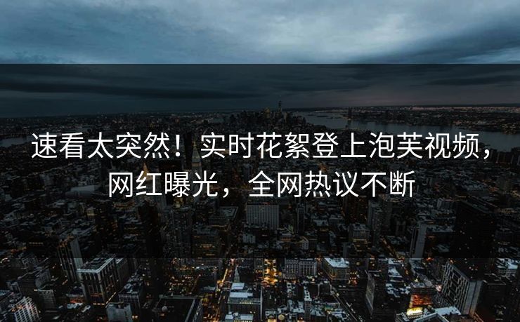 速看太突然！实时花絮登上泡芙视频，网红曝光，全网热议不断