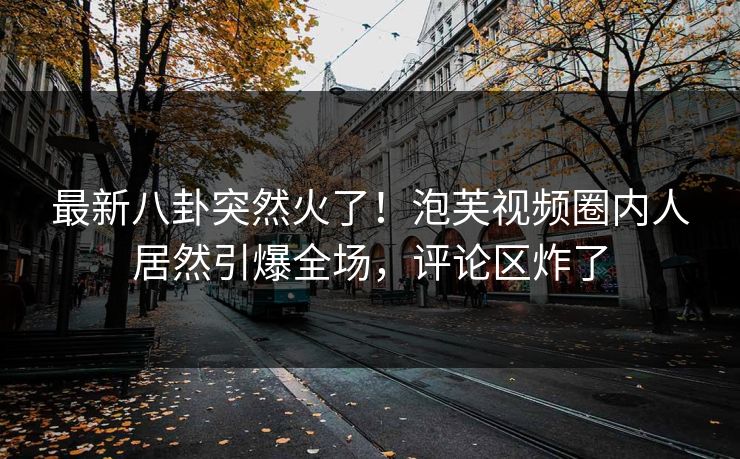 最新八卦突然火了！泡芙视频圈内人居然引爆全场，评论区炸了