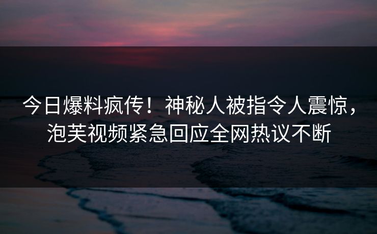 今日爆料疯传！神秘人被指令人震惊，泡芙视频紧急回应全网热议不断