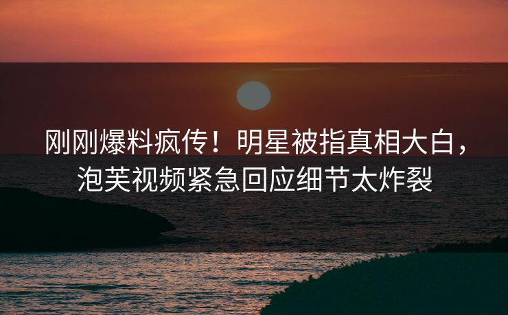 刚刚爆料疯传！明星被指真相大白，泡芙视频紧急回应细节太炸裂