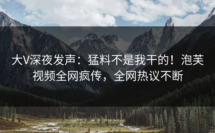 大V深夜发声：猛料不是我干的！泡芙视频全网疯传，全网热议不断