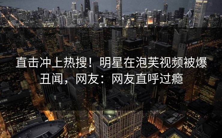 直击冲上热搜！明星在泡芙视频被爆丑闻，网友：网友直呼过瘾