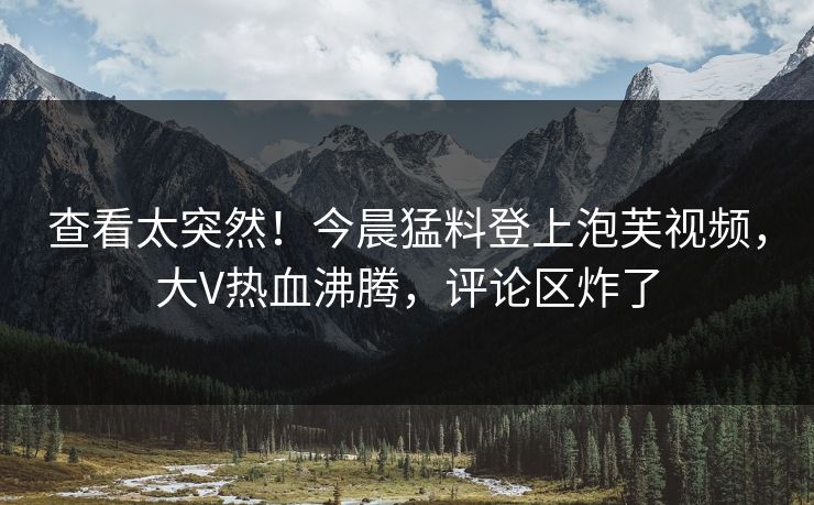 查看太突然！今晨猛料登上泡芙视频，大V热血沸腾，评论区炸了