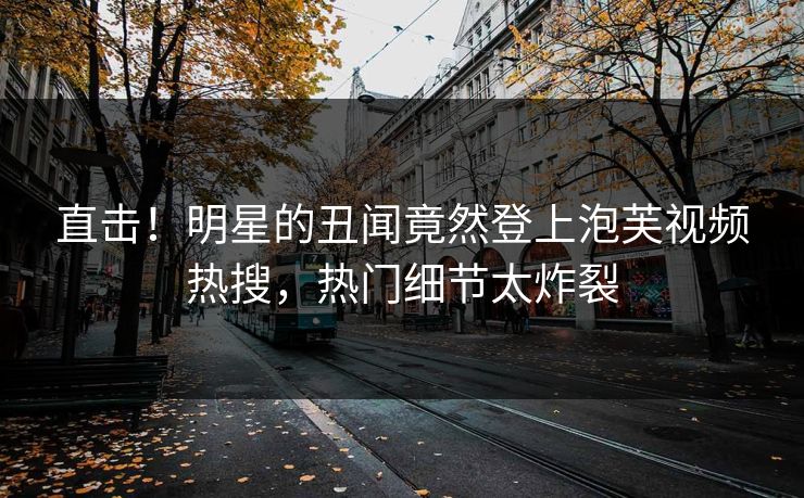 直击！明星的丑闻竟然登上泡芙视频热搜，热门细节太炸裂