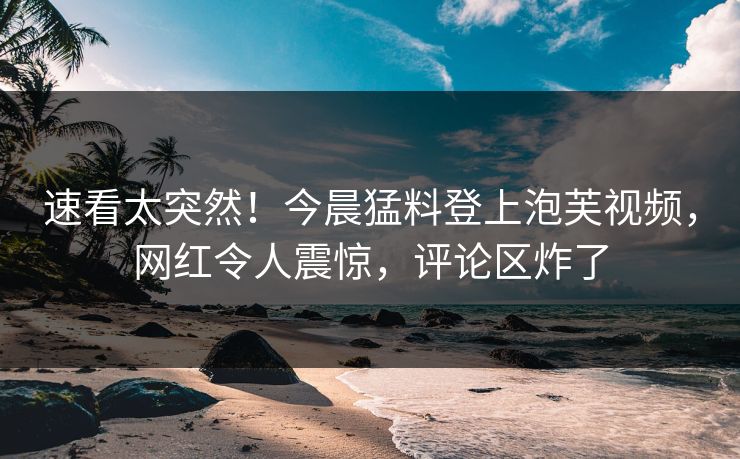速看太突然！今晨猛料登上泡芙视频，网红令人震惊，评论区炸了