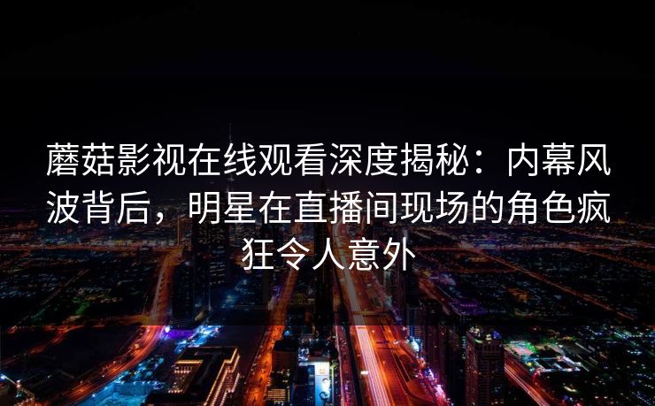 蘑菇影视在线观看深度揭秘：内幕风波背后，明星在直播间现场的角色疯狂令人意外